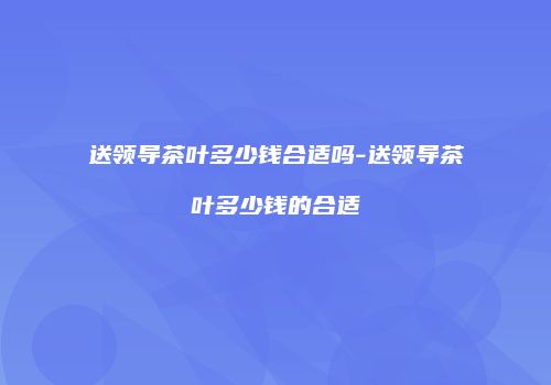 送领导茶叶多少钱合适吗-送领导茶叶多少钱的合适