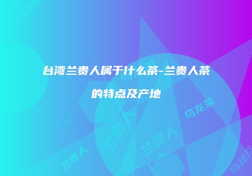 台湾兰贵人属于什么茶-兰贵人茶的特点及产地