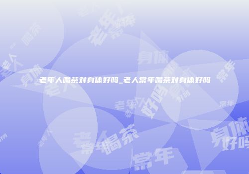 老年人喝茶对身体好吗_老人常年喝茶对身体好吗