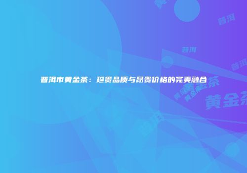 普洱市黄金茶：珍贵品质与昂贵价格的完美融合