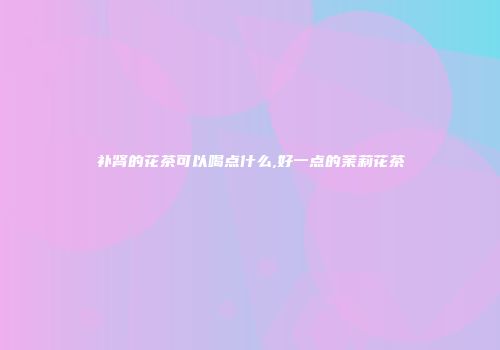 补肾的花茶可以喝点什么,好一点的茉莉花茶