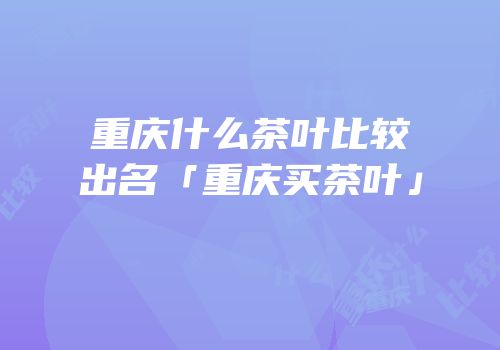 重庆什么茶叶比较出名「重庆买茶叶」