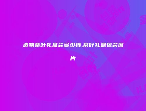 造物茶叶礼盒装多少钱,茶叶礼盒包装图片