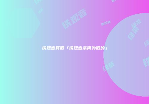 铁观音真假「铁观音茶何为假的」