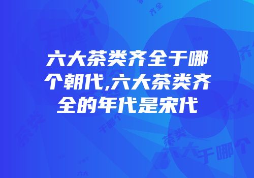 六大茶类齐全于哪个朝代,六大茶类齐全的年代是宋代