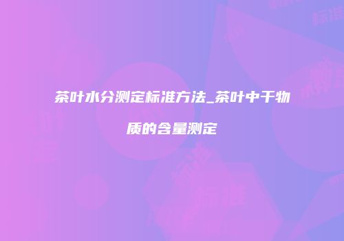 茶叶水分测定标准方法_茶叶中干物质的含量测定