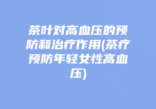 茶叶对高血压的预防和治疗作用(茶疗预防年轻女性高血压)