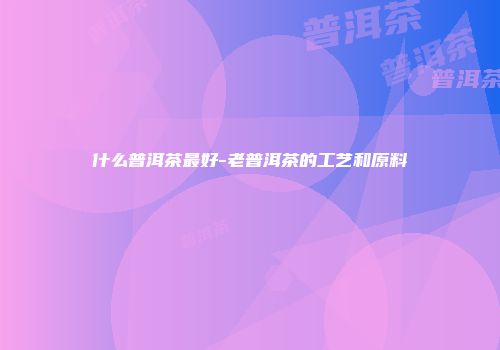 什么普洱茶最好-老普洱茶的工艺和原料