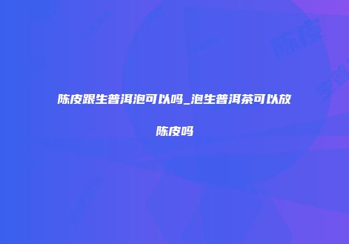 陈皮跟生普洱泡可以吗_泡生普洱茶可以放陈皮吗