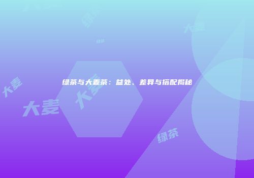绿茶与大麦茶：益处、差异与搭配揭秘