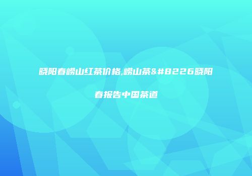 晓阳春崂山红茶价格,崂山茶•晓阳春报告中国茶道