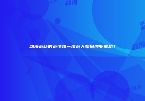 勐海茶商的茶缘情三位茶人如何创业成功？
