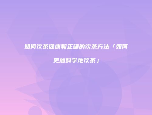 如何饮茶健康和正确的饮茶方法「如何更加科学地饮茶」