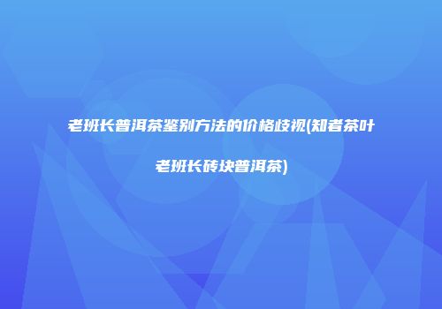 老班长普洱茶鉴别方法的价格歧视(知者茶叶老班长砖块普洱茶)