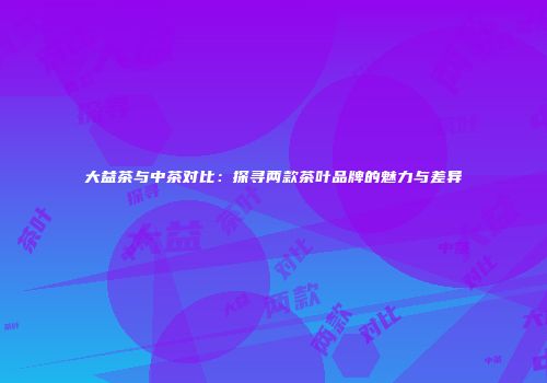 大益茶与中茶对比：探寻两款茶叶品牌的魅力与差异