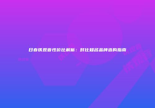 日春铁观音性价比解析：对比知名品牌选购指南