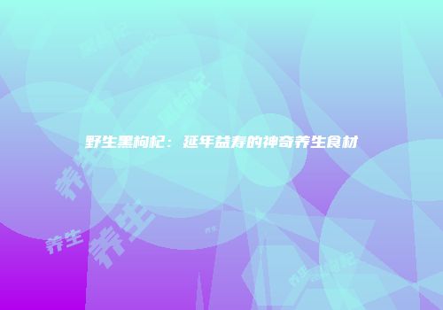 野生黑枸杞：延年益寿的神奇养生食材