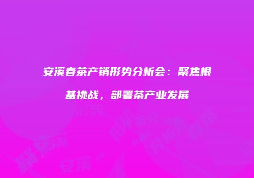 安溪春茶产销形势分析会：聚焦根基挑战，部署茶产业发展