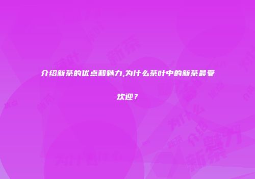 介绍新茶的优点和魅力,为什么茶叶中的新茶最受欢迎？