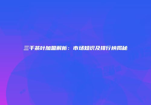 三千茶叶加盟解析：市场知识及排行榜揭秘