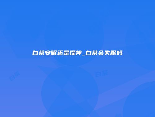 白茶安眠还是提神_白茶会失眠吗