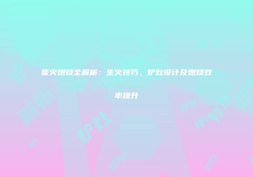 柴火燃烧全解析：生火技巧、炉灶设计及燃烧效率提升