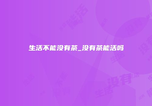 生活不能没有茶_没有茶能活吗