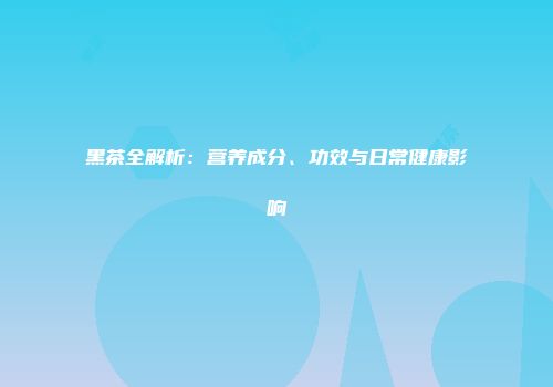 黑茶全解析：营养成分、功效与日常健康影响