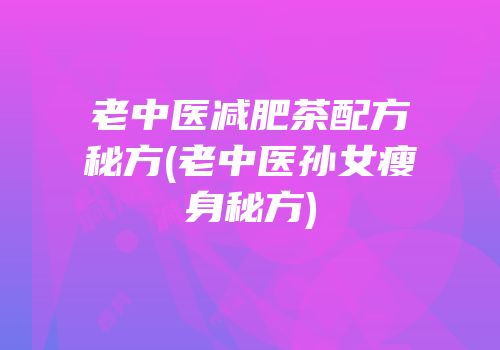 老中医减肥茶配方秘方(老中医孙女瘦身秘方)