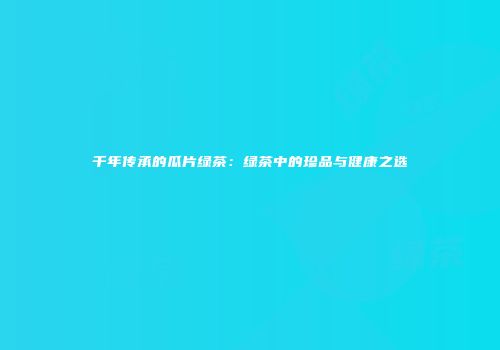 千年传承的瓜片绿茶：绿茶中的珍品与健康之选