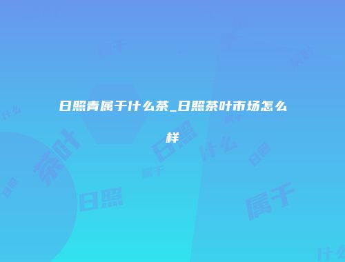 日照青属于什么茶_日照茶叶市场怎么样