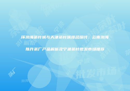 环渤海茶叶城与天津茶叶城排名探讨：云南渤海陈升茶厂产品解析及宁波茶叶批发市场推荐
