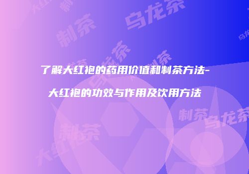 了解大红袍的药用价值和制茶方法-大红袍的功效与作用及饮用方法