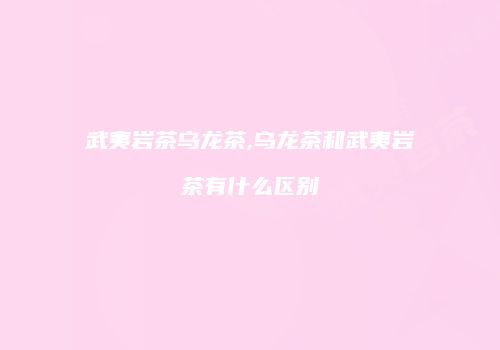 武夷岩茶乌龙茶,乌龙茶和武夷岩茶有什么区别