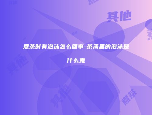 煮茶时有泡沫怎么回事-茶汤里的泡沫是什么鬼