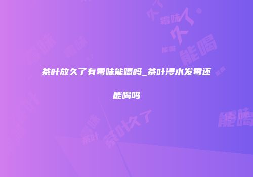 茶叶放久了有霉味能喝吗_茶叶浸水发霉还能喝吗