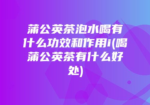 蒲公英茶泡水喝有什么功效和作用i(喝蒲公英茶有什么好处)