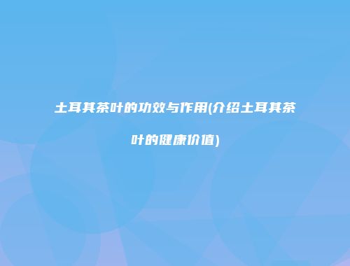 土耳其茶叶的功效与作用(介绍土耳其茶叶的健康价值)