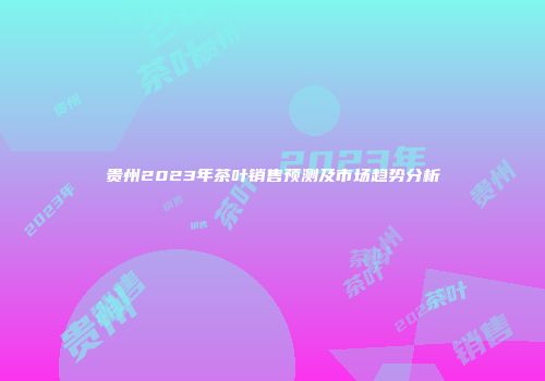 贵州2023年茶叶销售预测及市场趋势分析