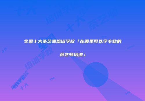 全国十大茶艺师培训学校「在哪里可以学专业的茶艺师培训」