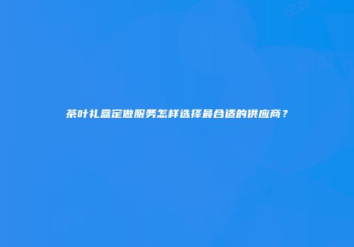 茶叶礼盒定做服务怎样选择最合适的供应商？