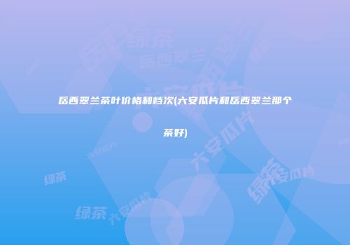 岳西翠兰茶叶价格和档次(六安瓜片和岳西翠兰那个茶好)