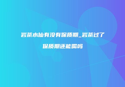 岩茶水仙有没有保质期_岩茶过了保质期还能喝吗