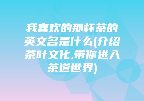 我喜欢的那杯茶的英文名是什么(介绍茶叶文化,带你进入茶道世界)