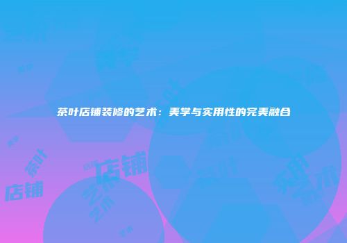 茶叶店铺装修的艺术：美学与实用性的完美融合