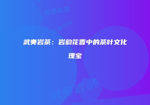 武夷岩茶：岩韵花香中的茶叶文化瑰宝