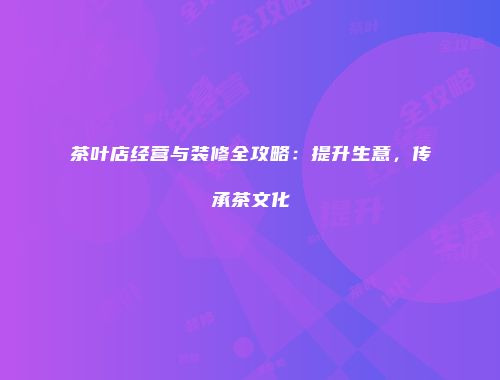 茶叶店经营与装修全攻略：提升生意，传承茶文化