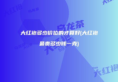 大红袍多少价位的才算好(大红袍最贵多少钱一克)
