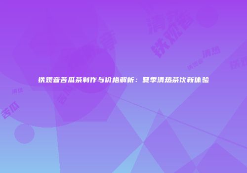 铁观音苦瓜茶制作与价格解析：夏季清热茶饮新体验