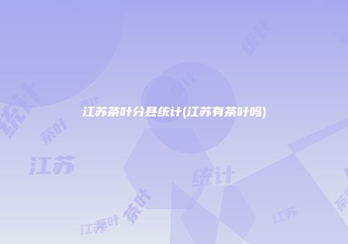 江苏茶叶分县统计(江苏有茶叶吗)